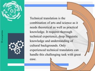 Technical translation is the
combination of arts and science as it
needs theoretical as well as practical
knowledge. It requires thorough
technical experience, deep linguistic
knowledge and understanding of
cultural backgrounds. Only
experienced technical translators can
handle this challenging task with great
ease.
 
