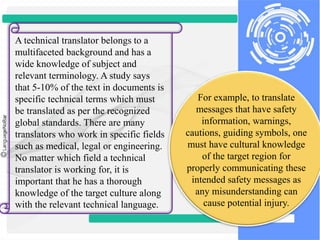 A technical translator belongs to a
multifaceted background and has a
wide knowledge of subject and
relevant terminology. A study says
that 5-10% of the text in documents is
specific technical terms which must
be translated as per the recognized
global standards. There are many
translators who work in specific fields
such as medical, legal or engineering.
No matter which field a technical
translator is working for, it is
important that he has a thorough
knowledge of the target culture along
with the relevant technical language.
For example, to translate
messages that have safety
information, warnings,
cautions, guiding symbols, one
must have cultural knowledge
of the target region for
properly communicating these
intended safety messages as
any misunderstanding can
cause potential injury.
 