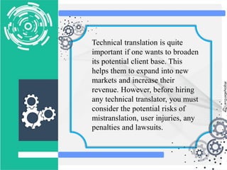 Technical translation is quite
important if one wants to broaden
its potential client base. This
helps them to expand into new
markets and increase their
revenue. However, before hiring
any technical translator, you must
consider the potential risks of
mistranslation, user injuries, any
penalties and lawsuits.
 