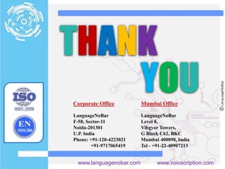 Corporate Office
LanguageNoBar
F-58, Sector-11
Noida-201301
U.P. India
Phone: +91-120-4223021
+91-9717065419
Mumbai Office
LanguageNoBar
Level 8,
Vibgyor Towers,
G Block C62, BKC
Mumbai 400098, India
Tel - +91-22-40907213
www.languagenobar.com www.voicecription.com
THANK
YOU
 