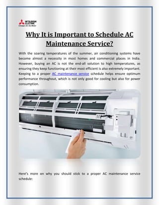 Why It is Important to Schedule AC
Maintenance Service?
With the soaring temperatures of the summer, air conditioning systems have
become almost a necessity in most homes and commercial places in India.
However, buying an AC is not the end-all solution to high temperatures, as
ensuring they keep functioning at their most efficient is also extremely important.
Keeping to a proper AC maintenance service schedule helps ensure optimum
performance throughout, which is not only good for cooling but also for power
consumption.
Here’s more on why you should stick to a proper AC maintenance service
schedule:
 