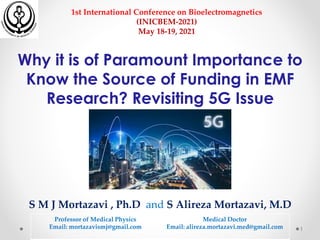 Why it is of Paramount Importance to
Know the Source of Funding in EMF
Research? Revisiting 5G Issue
S M J Mortazavi , Ph.D and S Alireza Mortazavi, M.D
Professor of Medical Physics
Email: mortazavismj@gmail.com
Medical Doctor
Email: alireza.mortazavi.med@gmail.com 1
1st International Conference on Bioelectromagnetics
(INICBEM-2021)
May 18-19, 2021
 