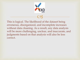 
This is logical. The likelihood of the dataset being
erroneous, disorganized, and incomplete increases
without data cleaning. As a result, any data analysis
will be more challenging, unclear, and inaccurate, and
judgments based on that analysis will also be less
correct.
 