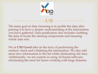 
The main goal of data cleansing is to profile the data after
parsing it to have a deeper understanding of the information
you have gathered. Data purification also includes clubbing
the data to locate the missing components and meaning
whole data sets.
We at CXO Level take on the duty of performing the
sanitary check and validating the information. We also add
more new information to the list while eliminating old ones.
Additionally, we are experts in using AI-based software,
eliminating the need for hours working with large datasets.
 