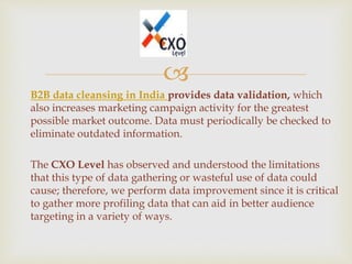 
B2B data cleansing in India provides data validation, which
also increases marketing campaign activity for the greatest
possible market outcome. Data must periodically be checked to
eliminate outdated information.
The CXO Level has observed and understood the limitations
that this type of data gathering or wasteful use of data could
cause; therefore, we perform data improvement since it is critical
to gather more profiling data that can aid in better audience
targeting in a variety of ways.
 