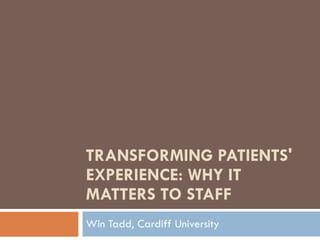 TRANSFORMING PATIENTS' EXPERIENCE: WHY IT MATTERS TO STAFF Win Tadd, Cardiff University 