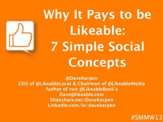 Why It Pays to be
             Likeable: 
          7 Simple Social
             Concepts
                          
                    @DaveKerpen 
CEO of @LikeableLocal & Chairman of @LikeableMedia
           Author of two @LikeableBook s
                 Dave@likeable.com
             Slideshare.net/DaveKerpen
            LinkedIn.com/in/davekerpen
                          
                          
                  #SMMW13
 