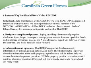 8 Reasons Why You Should Work With a REALTOR®

Not all real estate practitioners are REALTORS®. The term REALTOR® is a registered
trademark that identifies a real estate professional who is a member of the
NATIONAL ASSOCIATION of REALTORS® and subscribes to its strict Code of
Ethics. Here are five reasons why it pays to work with a REALTOR®.

1. Navigate a complicated process. Buying or selling a home usually requires
disclosure forms, inspection reports, mortgage documents, insurance policies, deeds,
and multipage settlement statements. A knowledgeable expert will help you prepare
the best deal, and avoid delays or costly mistakes.

2. Information and opinions. REALTORS® can provide local community
information on utilities, zoning, schools, and more. They’ll also be able to provide
objective information about each property. A professional will be able to help you
answer these two important questions: Will the property provide the environment I
want for a home or investment? Second, will the property have resale value when I
am ready to sell?
 