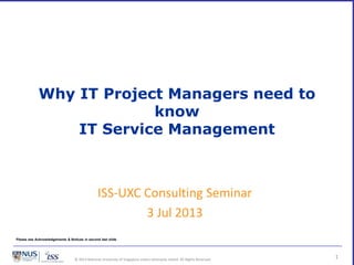 © 2013 National University of Singapore unless otherwise stated. All Rights Reserved.
Why IT Project Managers need to
know
IT Service Management
1
ISS-UXC Consulting Seminar
3 Jul 2013
Please see Acknowledgements & Notices in second last slide
 