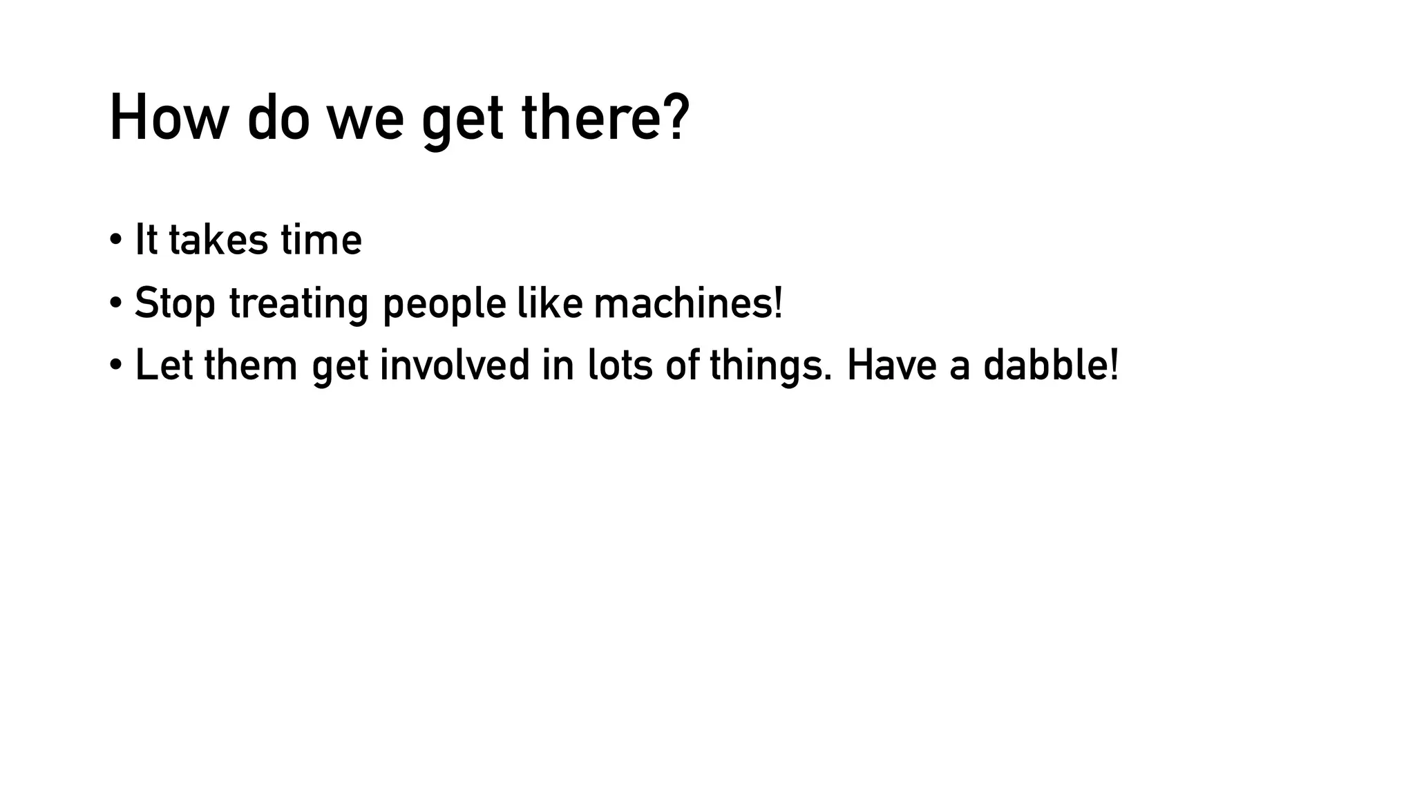 How do we get there?
• It takes time
• Stop treating people like machines!
• Let them get involved in lots of things. Have a dabble!
 