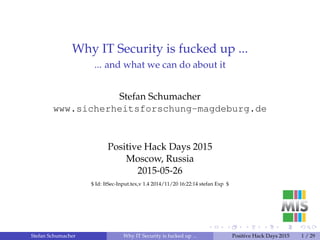 Why IT Security is fucked up ...
... and what we can do about it
Stefan Schumacher
www.sicherheitsforschung-magdeburg.de
Positive Hack Days 2015
Moscow, Russia
2015-05-26
$ Id: ItSec-Input.tex,v 1.4 2014/11/20 16:22:14 stefan Exp $
Stefan Schumacher Why IT Security is fucked up ... Positive Hack Days 2015 1 / 29
 