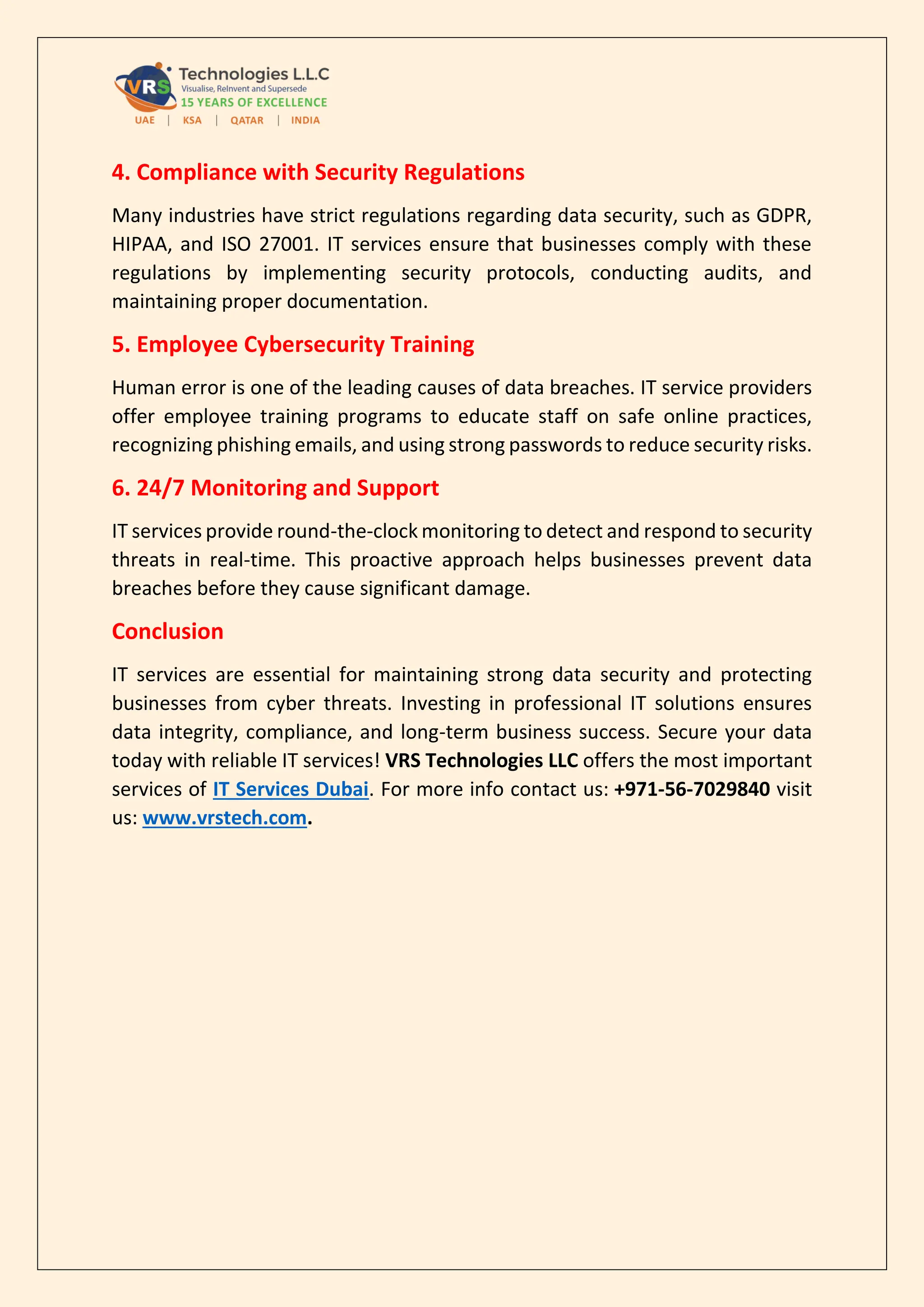 4. Compliance with Security Regulations
Many industries have strict regulations regarding data security, such as GDPR,
HIPAA, and ISO 27001. IT services ensure that businesses comply with these
regulations by implementing security protocols, conducting audits, and
maintaining proper documentation.
5. Employee Cybersecurity Training
Human error is one of the leading causes of data breaches. IT service providers
offer employee training programs to educate staff on safe online practices,
recognizing phishing emails, and using strong passwords to reduce security risks.
6. 24/7 Monitoring and Support
IT services provide round-the-clock monitoring to detect and respond to security
threats in real-time. This proactive approach helps businesses prevent data
breaches before they cause significant damage.
Conclusion
IT services are essential for maintaining strong data security and protecting
businesses from cyber threats. Investing in professional IT solutions ensures
data integrity, compliance, and long-term business success. Secure your data
today with reliable IT services! VRS Technologies LLC offers the most important
services of IT Services Dubai. For more info contact us: +971-56-7029840 visit
us: www.vrstech.com.
 
