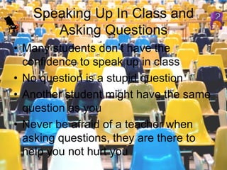 Speaking Up In Class and Asking QuestionsMany students don’t have the confidence to speak up in classNo question is a stupid questionAnother student might have the same question as youNever be afraid of a teacher when asking questions, they are there to help you not hurt you