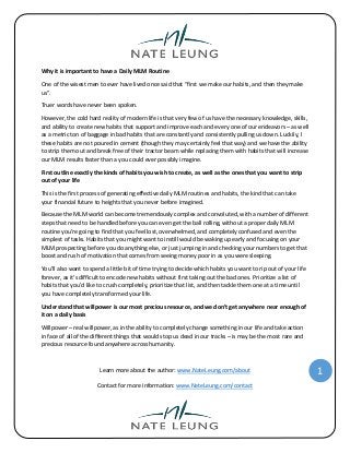 Learn more about the author: www.NateLeung.com/about
Contact for more information: www.NateLeung.com/contact
1
Why it is important to have a Daily MLM Routine
One of the wisest men to ever have lived once said that “first we make our habits, and then they make
us”.
Truer words have never been spoken.
However, the cold hard reality of modern life is that very few of us have the necessary knowledge, skills,
and ability to create new habits that support and improve each and every one of our endeavors – as well
as a metric ton of baggage in bad habits that are constantly and consistently pulling us down. Luckily, I
these habits are not poured in cement (though they may certainly feel that way) and we have the ability
to strip them out and break free of their tractor beam while replacing them with habits that will increase
our MLM results faster than a you could ever possibly imagine.
First outline exactly the kinds of habits you wish to create, as well as the ones that you want to strip
out of your life
This is the first process of generating effective daily MLM routines and habits, the kind that can take
your financial future to heights that you never before imagined.
Because the MLM world can become tremendously complex and convoluted, with a number of different
steps that need to be handled before you can even get the ball rolling, without a proper daily MLM
routine you’re going to find that you feel lost, overwhelmed, and completely confused and even the
simplest of tasks. Habits that you might want to instill would be waking up early and focusing on your
MLM prospecting before you do anything else, or just jumping in and checking your numbers to get that
boost and rush of motivation that comes from seeing money poor in as you were sleeping.
You’ll also want to spend a little bit of time trying to decide which habits you want to rip out of your life
forever, as it’s difficult to encode new habits without first taking out the bad ones. Prioritize a list of
habits that you’d like to crush completely, prioritize that list, and then tackle them one at a time until
you have completely transformed your life.
Understand that willpower is our most precious resource, and we don’t get anywhere near enough of
it on a daily basis
Willpower – real willpower, as in the ability to completely change something in our life and take action
in face of all of the different things that would stop us dead in our tracks – is may be the most rare and
precious resource found anywhere across humanity.
 