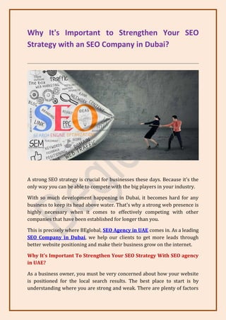 Why It's Important to Strengthen Your SEO
Strategy with an SEO Company in Dubai?
A strong SEO strategy is crucial for businesses these days. Because it's the
only way you can be able to compete with the big players in your industry.
With so much development happening in Dubai, it becomes hard for any
business to keep its head above water. That's why a strong web presence is
highly necessary when it comes to effectively competing with other
companies that have been established for longer than you.
This is precisely where BEglobal, SEO Agency in UAE comes in. As a leading
SEO Company in Dubai, we help our clients to get more leads through
better website positioning and make their business grow on the internet.
Why It's Important To Strengthen Your SEO Strategy With SEO agency
in UAE?
As a business owner, you must be very concerned about how your website
is positioned for the local search results. The best place to start is by
understanding where you are strong and weak. There are plenty of factors
 