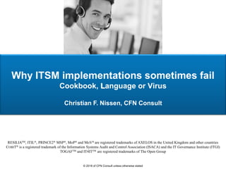 Why ITSM implementations sometimes fail
Cookbook, Language or Virus
Christian F. Nissen, CFN Consult
RESILIATM, ITIL®, PRINCE2® MSP®, MoP® and MoV® are registered trademarks of AXELOS in the United Kingdom and other countries
COBIT® is a registered trademark of the Information Systems Audit and Control Association (ISACA) and the IT Governance Institute (ITGI)
TOGAFTM and IT4ITTM are registered trademarks of The Open Group
© 2018 of CFN Consult unless otherwise stated
 