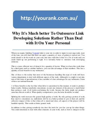 http://yourank.com.au/

Why It's Much better To Outsource Link
Developing Solutions Rather Than Deal
       with It On Your Personal

When you require building Yourank links to your site in order to improve your page rank, most
of the time you will find that there are quite a quantity of ways of getting it carried out. You
could decide to do the work on your own, but issue with this is that it's a lot of work and you
could finish up not performing it right. It is normally better to outsource link developing
solutions.

This is a more efficient way of doing it for a quantity of factors. When you have this work done
by a third party such as another business, you can take advantage of their numbers. This has a
quantity of clear benefits to any webmaster.

One of these is the reality that most of the businesses handling this type of work will have
various departments to deal with different aspects of the work. Although it is simple to not take
note of this form of specialization, it has a number of clear advantages for any webmaster. Some
of these are outlined beneath.

1 of these benefits is the fact that when labor is specialized in this manner, it tends to produce
better results. Getting somebody concentrates on just one element of the process is much better
than getting a jack of all trades performing the work, because the latter might not produce
outcomes that are worth it. When quality is important to you, the latter should be avoided.

Splitting the work increases the general high quality of work. By only getting a portion of work
they need to concentrate on, individuals will be in a better position to give it their all, and the
collective impact of this is that when all is stated and done, all aspects of the project will be
handled expertly. This results in better general work.

In addition to that, getting somebody else does the work for you free you up for other things.
You could determine to deal with other elements of your work, such as how to design it in the
 