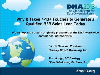 Why It Takes 7-13+ Touches to Generate a
Qualified B2B Sales Lead Today
Workshop and content originally presented at the DMA worldwide
conference, October 2013
Laurie Beasley, President
Beasley Direct Marketing, Inc.
Tom Judge, VP Strategy
Direct Marketing Partners, Inc.
 