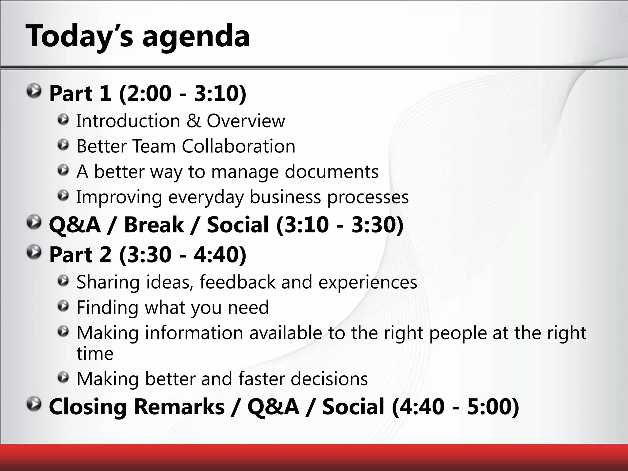Today’s agendaPart 1 (2:00 - 3:10)Introduction & OverviewBetter Team CollaborationA better way to manage documentsImproving everyday business processesQ&A / Break / Social (3:10 - 3:30)Part 2 (3:30 - 4:40)Sharing ideas, feedback and experiencesFinding what you needMaking information available to the right people at the right timeMaking better and faster decisionsClosing Remarks / Q&A / Social (4:40 - 5:00)