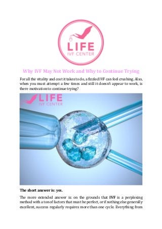 Why IVF May Not Work and Why to Continue Trying
For all the vitality and cost it takes to do, a fizzled IVF can feel crushing. Also,
when you must attempt a few times and still it doesn't appear to work, is
there motivation to continue trying?
The short answer is: yes.
The more extended answer is: on the grounds that IVF is a perplexing
method with a ton of factors that must be perfect, or if nothing else generally
excellent, success regularly requires more than one cycle. Everything from
 