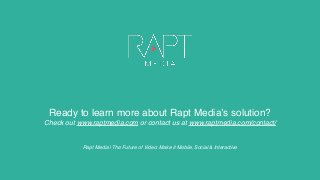 Ready to learn more about Rapt Media’s solution?
Check out www.raptmedia.com or contact us at www.raptmedia.com/contact/
Rapt Media | The Future of Video: Make it Mobile, Social & Interactive
 