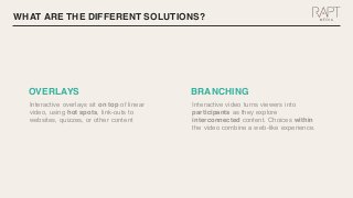 OVERLAYS
WHAT ARE THE DIFFERENT SOLUTIONS?
Interactive overlays sit on top of linear
video, using hot spots, link-outs to
websites, quizzes, or other content
BRANCHING
Interactive video turns viewers into
participants as they explore
interconnected content. Choices within
the video combine a web-like experience.
 