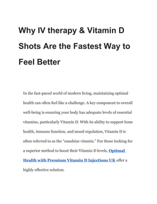 Why IV therapy & Vitamin D
Shots Are the Fastest Way to
Feel Better
In the fast-paced world of modern living, maintaining optimal
health can often feel like a challenge. A key component to overall
well-being is ensuring your body has adequate levels of essential
vitamins, particularly Vitamin D. With its ability to support bone
health, immune function, and mood regulation, Vitamin D is
often referred to as the “sunshine vitamin.” For those looking for
a superior method to boost their Vitamin D levels, Optimal
Health with Premium Vitamin D Injections UK offer a
highly effective solution.
 