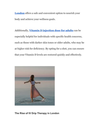 London offers a safe and convenient option to nourish your
body and achieve your wellness goals.
Additionally, Vitamin D injection dose for adults can be
especially helpful for individuals with specific health concerns,
such as those with darker skin tones or older adults, who may be
at higher risk for deficiency. By opting for a shot, you can ensure
that your Vitamin D levels are restored quickly and effectively.
The Rise of IV Drip Therapy in London
 