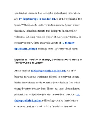 London has become a hub for health and wellness innovation,
and IV drip therapy in London UK is at the forefront of this
trend. With its ability to deliver instant results, it’s no wonder
that many individuals turn to this therapy to enhance their
wellbeing. Whether you need a boost of hydration, vitamins, or
recovery support, there are a wide variety of IV therapy
options in London available to suit your individual needs.
Experience Premium IV Therapy Services at Our Leading IV
Therapy Clinic in London
At our premier IV therapy clinic London UK, we offer
bespoke intravenous treatments tailored to meet your unique
health and wellness needs. Whether you’re looking for a quick
energy boost or recovery from illness, our team of experienced
professionals will provide you with personalized care. Our IV
therapy clinic London utilizes high-quality ingredients to
create custom-formulated IV drips that deliver immediate
 