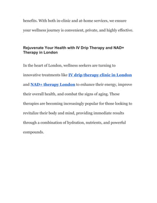 benefits. With both in-clinic and at-home services, we ensure
your wellness journey is convenient, private, and highly effective.
Rejuvenate Your Health with IV Drip Therapy and NAD+
Therapy in London
In the heart of London, wellness seekers are turning to
innovative treatments like IV drip therapy clinic in London
and NAD+ therapy London to enhance their energy, improve
their overall health, and combat the signs of aging. These
therapies are becoming increasingly popular for those looking to
revitalize their body and mind, providing immediate results
through a combination of hydration, nutrients, and powerful
compounds.
 