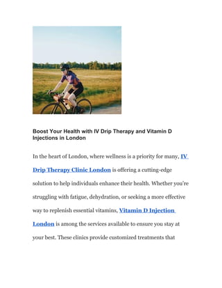 Boost Your Health with IV Drip Therapy and Vitamin D
Injections in London
In the heart of London, where wellness is a priority for many, IV
Drip Therapy Clinic London is offering a cutting-edge
solution to help individuals enhance their health. Whether you’re
struggling with fatigue, dehydration, or seeking a more effective
way to replenish essential vitamins, Vitamin D Injection
London is among the services available to ensure you stay at
your best. These clinics provide customized treatments that
 