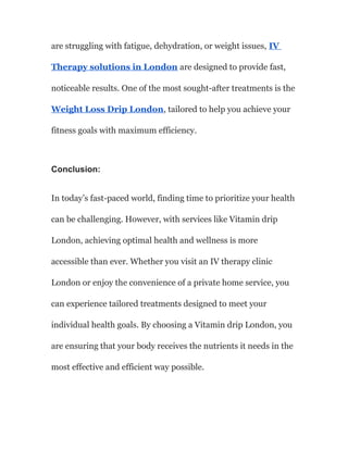 are struggling with fatigue, dehydration, or weight issues, IV
Therapy solutions in London are designed to provide fast,
noticeable results. One of the most sought-after treatments is the
Weight Loss Drip London, tailored to help you achieve your
fitness goals with maximum efficiency.
Conclusion:
In today’s fast-paced world, finding time to prioritize your health
can be challenging. However, with services like Vitamin drip
London, achieving optimal health and wellness is more
accessible than ever. Whether you visit an IV therapy clinic
London or enjoy the convenience of a private home service, you
can experience tailored treatments designed to meet your
individual health goals. By choosing a Vitamin drip London, you
are ensuring that your body receives the nutrients it needs in the
most effective and efficient way possible.
 