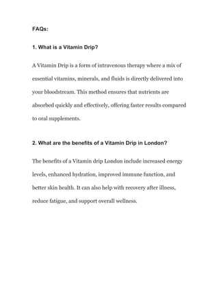 FAQs:
1. What is a Vitamin Drip?
A Vitamin Drip is a form of intravenous therapy where a mix of
essential vitamins, minerals, and fluids is directly delivered into
your bloodstream. This method ensures that nutrients are
absorbed quickly and effectively, offering faster results compared
to oral supplements.
2. What are the benefits of a Vitamin Drip in London?
The benefits of a Vitamin drip London include increased energy
levels, enhanced hydration, improved immune function, and
better skin health. It can also help with recovery after illness,
reduce fatigue, and support overall wellness.
 