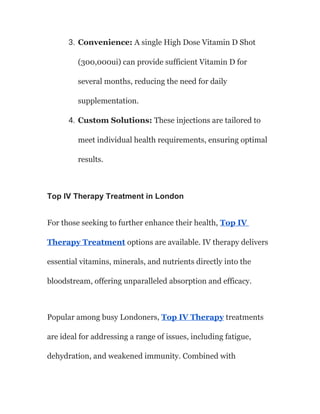 3. Convenience: A single High Dose Vitamin D Shot
(300,000ui) can provide sufficient Vitamin D for
several months, reducing the need for daily
supplementation.
4. Custom Solutions: These injections are tailored to
meet individual health requirements, ensuring optimal
results.
Top IV Therapy Treatment in London
For those seeking to further enhance their health, Top IV
Therapy Treatment options are available. IV therapy delivers
essential vitamins, minerals, and nutrients directly into the
bloodstream, offering unparalleled absorption and efficacy.
Popular among busy Londoners, Top IV Therapy treatments
are ideal for addressing a range of issues, including fatigue,
dehydration, and weakened immunity. Combined with
 