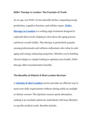 NAD+ Therapy in London: The Fountain of Youth
As we age, our NAD+ levels naturally decline, impacting energy
production, cognitive function, and cellular repair. NAD+
therapy in London is a cutting-edge treatment designed to
replenish these levels, helping to slow down the aging process
and boost overall vitality. This therapy is particularly popular
among professionals and wellness enthusiasts who value its anti-
aging and energy-enhancing properties. Whether you’re battling
chronic fatigue or simply looking to optimize your health, NAD+
therapy offers transformative benefits.
The Benefits of Vitamin D Shot London Services
A vitamin D shot London service provides an efficient way to
meet your daily requirements without relying solely on sunlight
or dietary sources. The injection ensures quick absorption,
making it an excellent option for individuals with busy lifestyles
or specific medical needs. Benefits include:
 