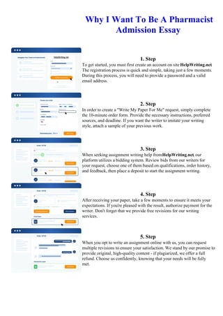 Why I Want To Be A Pharmacist
Admission Essay
1. Step
To get started, you must first create an account on site HelpWriting.net.
The registration process is quick and simple, taking just a few moments.
During this process, you will need to provide a password and a valid
email address.
2. Step
In order to create a "Write My Paper For Me" request, simply complete
the 10-minute order form. Provide the necessary instructions, preferred
sources, and deadline. If you want the writer to imitate your writing
style, attach a sample of your previous work.
3. Step
When seeking assignment writing help fromHelpWriting.net, our
platform utilizes a bidding system. Review bids from our writers for
your request, choose one of them based on qualifications, order history,
and feedback, then place a deposit to start the assignment writing.
4. Step
After receiving your paper, take a few moments to ensure it meets your
expectations. If you're pleased with the result, authorize payment for the
writer. Don't forget that we provide free revisions for our writing
services.
5. Step
When you opt to write an assignment online with us, you can request
multiple revisions to ensure your satisfaction. We stand by our promise to
provide original, high-quality content - if plagiarized, we offer a full
refund. Choose us confidently, knowing that your needs will be fully
met.
Why I Want To Be A Pharmacist Admission EssayWhy I Want To Be A Pharmacist Admission Essay
 