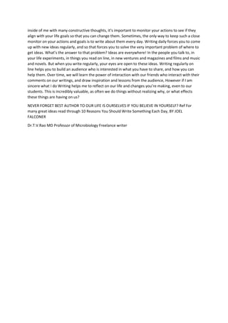 inside of me with many constructive thoughts, it’s important to monitor your actions to see if they
align with your life goals so that you can change them. Sometimes, the only way to keep such a close
monitor on your actions and goals is to write about them every day. Writing daily forces you to come
up with new ideas regularly, and so that forces you to solve the very important problem of where to
get ideas. What’s the answer to that problem? Ideas are everywhere! In the people you talk to, in
your life experiments, in things you read on line, in new ventures and magazines and films and music
and novels. But when you write regularly, your eyes are open to these ideas. Writing regularly on
line helps you to build an audience who is interested in what you have to share, and how you can
help them. Over time, we will learn the power of interaction with our friends who interact with their
comments on our writings, and draw inspiration and lessons from the audience, However if I am
sincere what I do Writing helps me to reflect on our life and changes you’re making, even to our
students. This is incredibly valuable, as often we do things without realizing why, or what effects
these things are having on us?
NEVER FORGET BEST AUTHOR TO OUR LIFE IS OURSELVES IF YOU BELIEVE IN YOURSELF? Ref For
many great ideas read through 10 Reasons You Should Write Something Each Day, BY JOEL
FALCONER
Dr.T.V.Rao MD Professor of Microbiology Freelance writer
 