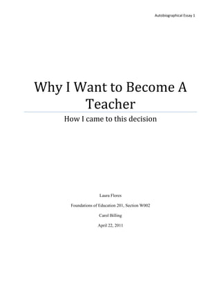 Autobiographical Essay 1




Why I Want to Become A
       Teacher
    How I came to this decision




                    Laura Flores

     Foundations of Education 201, Section W002

                   Carol Billing

                   April 22, 2011
 