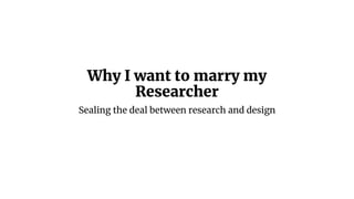 Why I want to marry my
Researcher
Sealing the deal between research and design
 