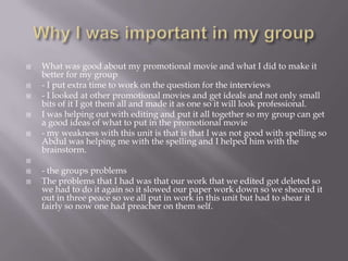  What was good about my promotional movie and what I did to make it
better for my group
 - I put extra time to work on the question for the interviews
 - I looked at other promotional movies and get ideals and not only small
bits of it I got them all and made it as one so it will look professional.
 I was helping out with editing and put it all together so my group can get
a good ideas of what to put in the promotional movie
 - my weakness with this unit is that is that I was not good with spelling so
Abdul was helping me with the spelling and I helped him with the
brainstorm.

 - the groups problems
 The problems that I had was that our work that we edited got deleted so
we had to do it again so it slowed our paper work down so we sheared it
out in three peace so we all put in work in this unit but had to shear it
fairly so now one had preacher on them self.
 