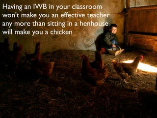 Having an IWB in your classroom
won't make you an effective teacher
any more than sitting in a henhouse
will make you a chicken
 