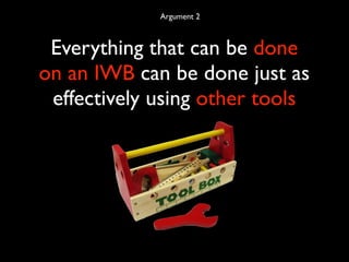 Argument 2



 Everything that can be done
on an IWB can be done just as
 effectively using other tools
 