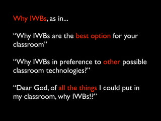 Why IWBs, as in...

“Why IWBs are the best option for your
classroom”

“Why IWBs in preference to other possible
classroom technologies?”

“Dear God, of all the things I could put in
my classroom, why IWBs!?”
 
