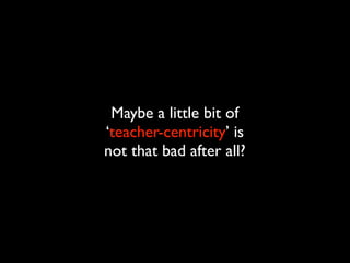 Maybe a little bit of
‘teacher-centricity’ is
not that bad after all?
 