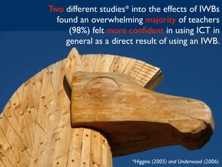 Two different studies* into the effects of IWBs
  found an overwhelming majority of teachers
     (98%) felt more conﬁdent in using ICT in
    general as a direct result of using an IWB.




                      *Higgins (2005) and Underwood (2006)
 