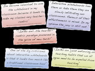 “Interactive
                  u ctant to use                            Whiteboards
“ I've become rel                              them or hat                  love
       the w hiteboard in my                                 e them they
                                                                            are
                                 o                 slowly infilt
                 ause it tends t                                 rating our
classroom bec                                 classrooms
                  s very teacher-                         . Reviews of
make my classe                               effectivenes                 their
              centric”                                     s is mixed. I
                                             opinion the
                                              boards/weblog/
                                                             221.html     n my
   http://www.com
                  mun-it.org/com
                                 munity/white
                                                          jury is still
                                                                         out.”               http://edho
                                                                                                        use.wikispac
                                                                                                                    es.com/Int
                                                                                                                                eractive+Wh


                     “(IWBs are)...the teacher-
                                                                                                                                           iteboards




                    c entric paradigm preserved in
                        the guise of new tech!”                                  d-debate/
                                                   07/09/01/interactive-whiteboar
                     http://blog.brettmoller.com/20




      “One of the big criticisms                                                        “(IWBs are )ju
                                                                                                        st enforcing ol
                                                                                                                        d
    about interactive whiteboards                                                         teaching habits
                                                                                                           that we all
   is that it looks too much lik                                                        agree need to b
                                 e                                                                      e expelled from
    a traditional classroom tool”                                                                  teaching”
                                                                                               http://blog.bret
         http://gwegner.edublogs.org/                                                                          tmoller.com/20
                                     2007/05/29/interactive-pedag                                                            07/09/01/intera
                                                                 ogies/                                                                       ctive-whiteboar
                                                                                                                                                             d-debate/
 