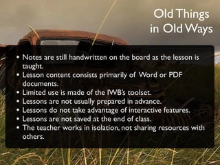 Old Things
                                            in Old Ways

• Notes are still handwritten on the board as the lesson is
    taught.
•   Lesson content consists primarily of Word or PDF
    documents.
•   Limited use is made of the IWB’s toolset.
•   Lessons are not usually prepared in advance.
•   Lessons do not take advantage of interactive features.
•   Lessons are not saved at the end of class.
•   The teacher works in isolation, not sharing resources with
    others.
 