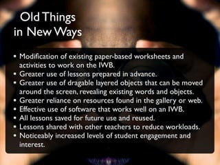 Old Things
in New Ways
• Modiﬁcation of existing paper-based worksheets and
    activities to work on the IWB.
•   Greater use of lessons prepared in advance.
•   Greater use of dragable layered objects that can be moved
    around the screen, revealing existing words and objects.
•   Greater reliance on resources found in the gallery or web.
•   Effective use of software that works well on an IWB.
•   All lessons saved for future use and reused.
•   Lessons shared with other teachers to reduce workloads.
•   Noticeably increased levels of student engagement and
    interest.
 