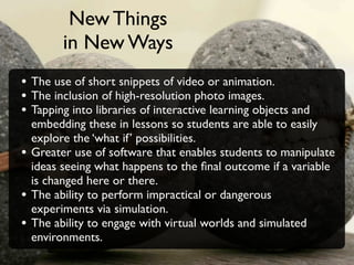 New Things
          in New Ways
• The use of short snippets of video or animation.
• The inclusion of high-resolution photo images.
• Tapping into libraries of interactive learning objects and
    embedding these in lessons so students are able to easily
    explore the ‘what if’ possibilities.
•   Greater use of software that enables students to manipulate
    ideas seeing what happens to the ﬁnal outcome if a variable
    is changed here or there.
•   The ability to perform impractical or dangerous
    experiments via simulation.
•   The ability to engage with virtual worlds and simulated
    environments.
 