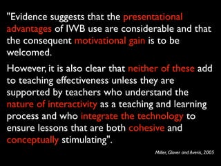 "Evidence suggests that the presentational
advantages of IWB use are considerable and that
the consequent motivational gain is to be
welcomed.
However, it is also clear that neither of these add
to teaching effectiveness unless they are
supported by teachers who understand the
nature of interactivity as a teaching and learning
process and who integrate the technology to
ensure lessons that are both cohesive and
conceptually stimulating".
                                    Miller, Glover and Averis, 2005
 